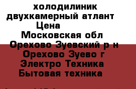 холодилиник двухкамерный атлант, › Цена ­ 5 000 - Московская обл., Орехово-Зуевский р-н, Орехово-Зуево г. Электро-Техника » Бытовая техника   